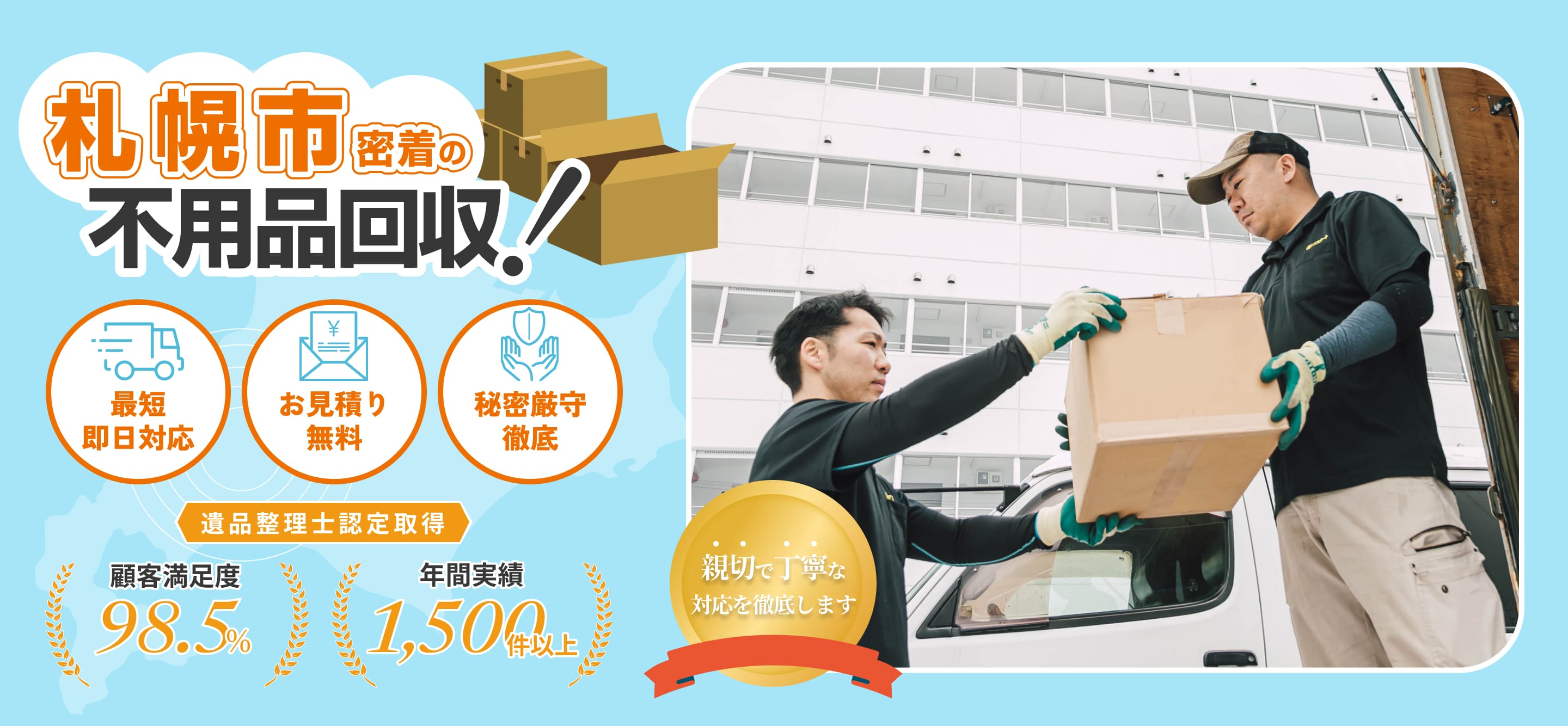 札幌市密着の不用品回収！ 最短即日対応 お見積もり無料 秘密厳守徹底 遺品整理士認定取得 顧客満足度98.5% 年間実績1,500件以上 親切で丁寧な対応を徹底します